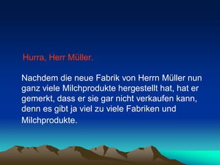Hurra, Herr Müller.

Nachdem die neue Fabrik von Herrn Müller nun
ganz viele Milchprodukte hergestellt hat, hat er
gemerkt, dass er sie gar nicht verkaufen kann,
denn es gibt ja viel zu viele Fabriken und
Milchprodukte.
 