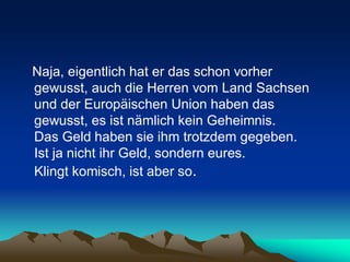 Naja, eigentlich hat er das schon vorher
gewusst, auch die Herren vom Land Sachsen
und der Europäischen Union haben das
gewusst, es ist nämlich kein Geheimnis.
Das Geld haben sie ihm trotzdem gegeben.
Ist ja nicht ihr Geld, sondern eures.
Klingt komisch, ist aber so.
 
