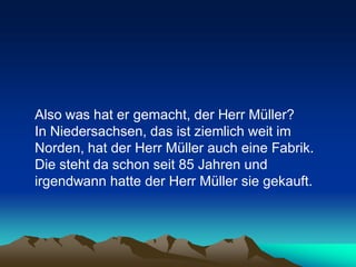 Also was hat er gemacht, der Herr Müller?
In Niedersachsen, das ist ziemlich weit im
Norden, hat der Herr Müller auch eine Fabrik.
Die steht da schon seit 85 Jahren und
irgendwann hatte der Herr Müller sie gekauft.
 