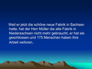 Weil er jetzt die schöne neue Fabrik in Sachsen
hatte, hat der Herr Müller die alte Fabrik in
Niedersachsen nicht mehr gebraucht, er hat sie
geschlossen und 175 Menschen haben ihre
Arbeit verloren.
 