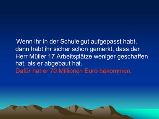 Wenn ihr in der Schule gut aufgepasst habt,
dann habt ihr sicher schon gemerkt, dass der
Herr Müller 17 Arbeitsplätze weniger geschaffen
hat, als er abgebaut hat.
Dafür hat er 70 Millionen Euro bekommen.
 