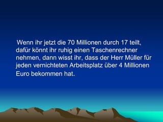 Wenn ihr jetzt die 70 Millionen durch 17 teilt,
dafür könnt ihr ruhig einen Taschenrechner
nehmen, dann wisst ihr, dass der Herr Müller für
jeden vernichteten Arbeitsplatz über 4 Millionen
Euro bekommen hat.
 