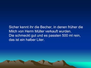 Sicher kennt ihr die Becher, in denen früher die
Milch von Herrn Müller verkauft wurden.
Die schmeckt gut und es passten 500 ml rein,
das ist ein halber Liter.
 