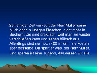 Seit einiger Zeit verkauft der Herr Müller seine
Milch aber in lustigen Flaschen, nicht mehr in
Bechern. Die sind praktisch, weil man sie wieder
verschließen kann und sehen hübsch aus.
Allerdings sind nur noch 400 ml drin, sie kosten
aber dasselbe. Da spart er was, der Herr Müller.
Und sparen ist eine Tugend, das wissen wir alle.
 