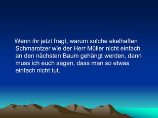 Wenn ihr jetzt fragt, warum solche ekelhaften
Schmarotzer wie der Herr Müller nicht einfach
an den nächsten Baum gehängt werden, dann
muss ich euch sagen, dass man so etwas
einfach nicht tut.
 
