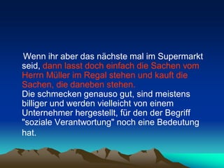 Wenn ihr aber das nächste mal im Supermarkt
seid, dann lasst doch einfach die Sachen vom
Herrn Müller im Regal stehen und kauft die
Sachen, die daneben stehen.
Die schmecken genauso gut, sind meistens
billiger und werden vielleicht von einem
Unternehmer hergestellt, für den der Begriff
"soziale Verantwortung" noch eine Bedeutung
hat.
 