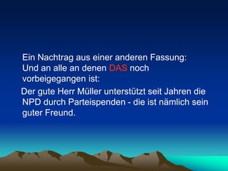 Ein Nachtrag aus einer anderen Fassung:
Und an alle an denen DAS noch
vorbeigegangen ist:
Der gute Herr Müller unterstützt seit Jahren die
NPD durch Parteispenden - die ist nämlich sein
guter Freund.
 