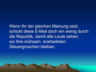 Wenn Ihr der gleichen Meinung seid,
schickt diese E-Mail doch ein wenig durch
die Republik, damit alle Leute sehen,
wo ihre mühsam erarbeiteten
Steuergroschen bleiben.
 