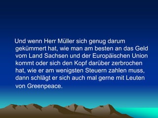 Und wenn Herr Müller sich genug darum
gekümmert hat, wie man am besten an das Geld
vom Land Sachsen und der Europäischen Union
kommt oder sich den Kopf darüber zerbrochen
hat, wie er am wenigsten Steuern zahlen muss,
dann schlägt er sich auch mal gerne mit Leuten
von Greenpeace.
 