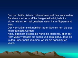 Der Herr Müller ist ein Unternehmer und das, was in den
Fabriken von Herrn Müller hergestellt wird, habt ihr
sicher alle schon mal gesehen, wenn ihr im Supermarkt
wart.
Der Herr Müller stellt nämlich lauter Sachen her, die aus
Milch gemacht werden.
Naja, eigentlich stellen die Kühe die Milch her, aber der
Herr Müller verpackt sie schön und sorgt dafür, dass sie
in den Supermarkt kommen, wo ihr sie dann kaufen
könnt.
 