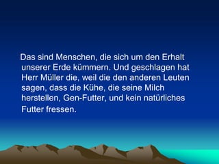 Das sind Menschen, die sich um den Erhalt
unserer Erde kümmern. Und geschlagen hat
Herr Müller die, weil die den anderen Leuten
sagen, dass die Kühe, die seine Milch
herstellen, Gen-Futter, und kein natürliches
Futter fressen.
 