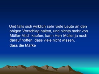 Und falls sich wirklich sehr viele Leute an den
obigen Vorschlag halten, und nichts mehr von
Müller-Milch kaufen, kann Herr Müller ja noch
darauf hoffen, dass viele nicht wissen,
dass die Marke
 