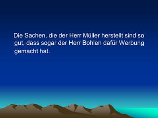 Die Sachen, die der Herr Müller herstellt sind so
gut, dass sogar der Herr Bohlen dafür Werbung
gemacht hat.
 