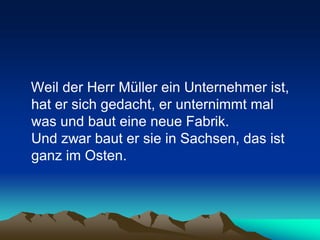 Weil der Herr Müller ein Unternehmer ist,
hat er sich gedacht, er unternimmt mal
was und baut eine neue Fabrik.
Und zwar baut er sie in Sachsen, das ist
ganz im Osten.
 
