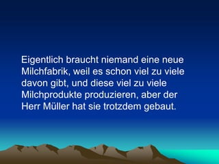Eigentlich braucht niemand eine neue
Milchfabrik, weil es schon viel zu viele
davon gibt, und diese viel zu viele
Milchprodukte produzieren, aber der
Herr Müller hat sie trotzdem gebaut.
 