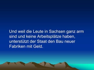 Und weil die Leute in Sachsen ganz arm
sind und keine Arbeitsplätze haben,
unterstützt der Staat den Bau neuer
Fabriken mit Geld.
 