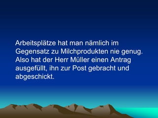 Arbeitsplätze hat man nämlich im
Gegensatz zu Milchprodukten nie genug.
Also hat der Herr Müller einen Antrag
ausgefüllt, ihn zur Post gebracht und
abgeschickt.
 