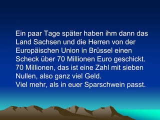 Ein paar Tage später haben ihm dann das
Land Sachsen und die Herren von der
Europäischen Union in Brüssel einen
Scheck über 70 Millionen Euro geschickt.
70 Millionen, das ist eine Zahl mit sieben
Nullen, also ganz viel Geld.
Viel mehr, als in euer Sparschwein passt.
 