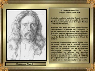 ALESSANDRO ALGARDI   Bolonha, 1595 – Roma 1654 Arquiteto, escultor e projetista, Algardi começou sua vida artística sob a orientação da  Carracci Academy  em Bolonha, antes de ir para Mântua como escultor da corte.  Mudou-se para Roma em 1625, onde trabalhou como projetista de enfeites para mobiliário, o que lhe deu domínio da técnica para a fundição de bronze e para a restauração de antiguidades. Tornou-se amigo de Domenichino, também um aluno da   Carraci  em Bolonha, e de Pietro da Cortona.   Durante os primeiros anos em que Algardi viveu em Roma, Bernini era o principal escultor solicitado pela corte de Urbano VIII, e Algardi tinha que se contentar com as encomendas relativamente modestas que lhe eram encaminhadas por clientes com contatos provindos da sua Bolonha natal. Foi somente durante o pontificado de Inocêncio X (1644-55) que Algardi alcançou proeminência, revelando-se como um dos maiores escultores  do século.   Allessandro Algardi 