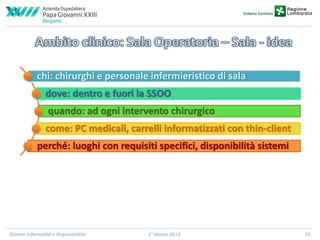 chi: chirurghi e personale infermieristico di sala
dove: dentro e fuori la SSOO
quando: ad ogni intervento chirurgico
come: PC medicali, carrelli informatizzati con thin-client
perché: luoghi con requisiti specifici, disponibilità sistemi

Sistemi Informativi e Organizzativi

1° Marzo 2013

16

 