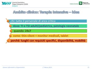 chi: tutto il personale di area critica
dove: TI e TSI adulti/pediatrica, patologia neonatale
quando: 24x7
come: thin-client + monitor medicali, tablet
perché: luoghi con requisiti specifici, disponibilità, mobilità

Sistemi Informativi e Organizzativi

1° Marzo 2013

21

 