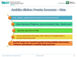 chi: medici, professionisti sanitari ed amministrativi
dove: bancone d’ingresso, zona retrostante i box, ‘shock-room’
quando: percorso in EAS
come: postazioni di lavoro thin-client, PC tradizionali e
carrelli informatizzati
perchè: luogo con requisiti specifici di disponibilità informatica,
software specializzati e mobilità degli operatori

Sistemi Informativi e Organizzativi

1° Marzo 2013

34

 