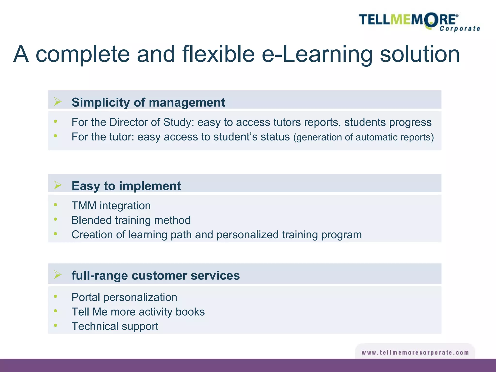 full-range customer services Simplicity of management For the Director of Study: easy to access tutors reports, students progress For the tutor: easy access to student’s status  (generation of automatic reports) Easy to implement TMM integration Blended training method Creation of learning path and personalized training program Portal personalization Tell Me more activity books Technical support A complete and flexible e-Learning solution 
