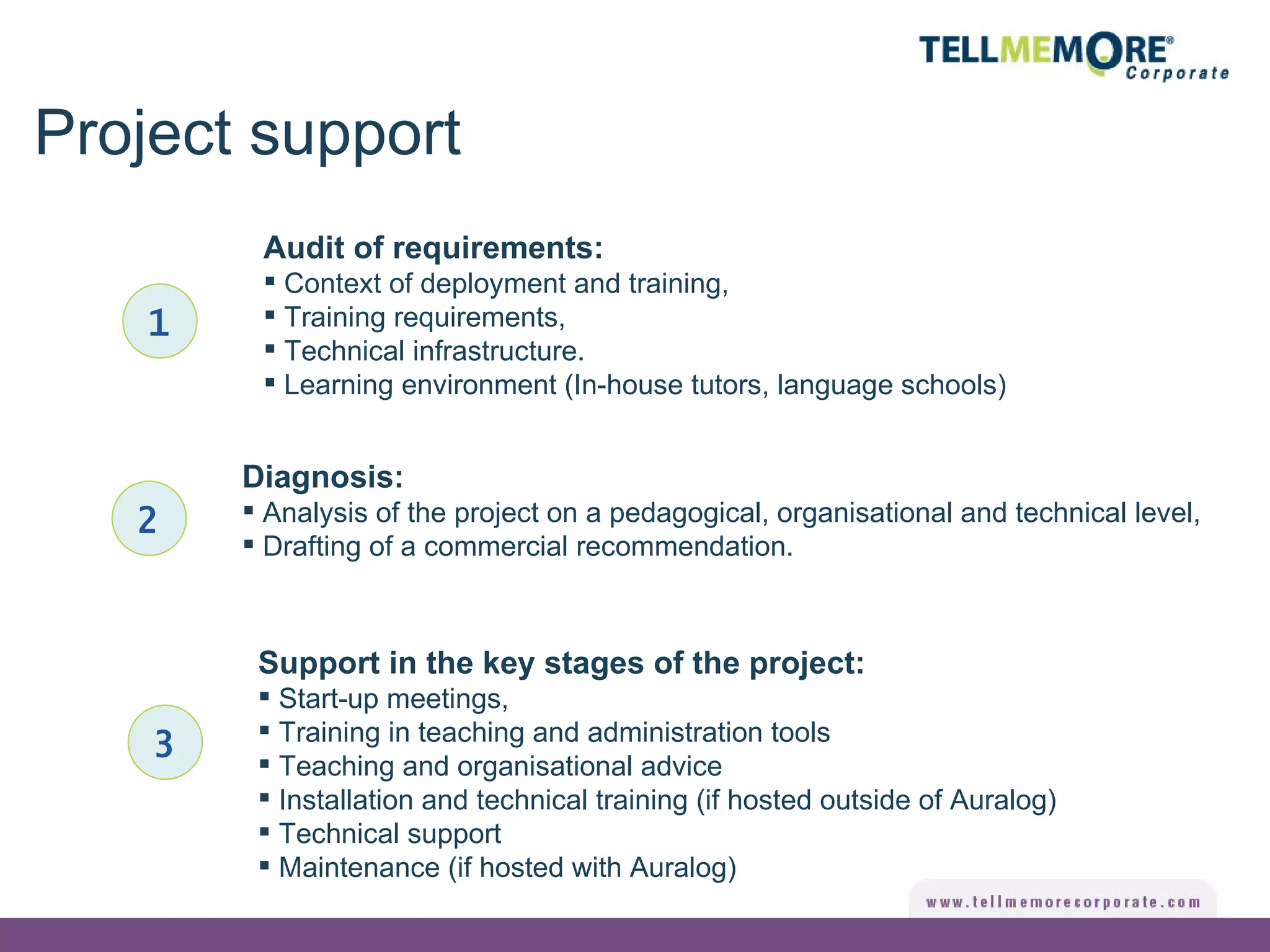 Project support 1 Audit of requirements: Context of deployment and training, Training requirements, Technical infrastructure. Learning environment (In-house tutors, language schools) Diagnosis: Analysis of the project on a pedagogical, organisational and technical level, Drafting of a commercial recommendation. 2 Support in the key stages of the project: Start-up meetings, Training in teaching and administration tools Teaching and organisational advice Installation and technical training (if hosted outside of Auralog) Technical support Maintenance (if hosted with Auralog) 3 