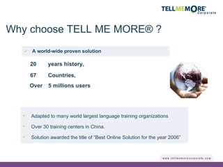 A world-wide proven solution Adapted to many world largest language training organizations Over 30 training centers in China. Solution awarded the title of “Best Online Solution for the year 2006” 67 20 5 millions users years history, Countries, Why choose TELL ME MORE® ? Over 