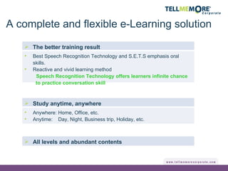 All levels and abundant contents The better training result Best Speech Recognition Technology and S.E.T.S emphasis oral skills. Reactive and vivid learning method Speech Recognition Technology offers learners infinite chance to practice conversation skill Study anytime, anywhere  Anywhere: Home, Office, etc. Anytime:  Day, Night, Business trip, Holiday, etc. A complete and flexible e-Learning solution 