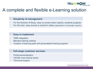 full-range customer services Simplicity of management For the Director of Study: easy to access tutors reports, students progress For the tutor: easy access to student’s status  (generation of automatic reports) Easy to implement TMM integration Blended training method Creation of learning path and personalized training program Portal personalization Tell Me more activity books Technical support A complete and flexible e-Learning solution 