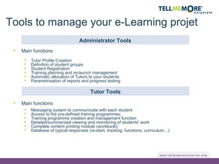 Tools to manage your e-Learning projet Main functions Tutor Profile Creation Definition of student groups Student Registration Training planning and re-launch management Automatic allocation of Tutors to your students Parametrisation of reports and progress testing Administrator Tools Tutor Tools Main functions Messaging system to communicate with each student Access to the pre-defined training programmes; Training programme creation and management function Detailed/summarised viewing and monitoring of students' work  Complete content printing module (workbook); Database of typical responses (re-start, tracking, functions, curriculum…) 