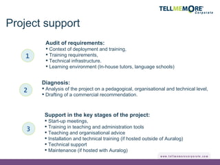 Project support 1 Audit of requirements: Context of deployment and training, Training requirements, Technical infrastructure. Learning environment (In-house tutors, language schools) Diagnosis: Analysis of the project on a pedagogical, organisational and technical level, Drafting of a commercial recommendation. 2 Support in the key stages of the project: Start-up meetings, Training in teaching and administration tools Teaching and organisational advice Installation and technical training (if hosted outside of Auralog) Technical support Maintenance (if hosted with Auralog) 3 