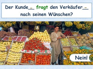 Der Kunde__ fragt den Verkäufer__
nach seinen Wünschen?
- -
Nein!
 