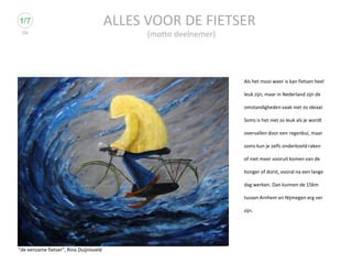 ALLES VOOR DE FIETSER
                                               (motto deelnemer)




                                                                   Als het mooi weer is kan fietsen heel

                                                                   leuk zijn, maar in Nederland zijn de

                                                                   omstandigheden vaak niet zo ideaal.

                                                                   Soms is het niet zo leuk als je wordt

                                                                   overvallen door een regenbui, maar

                                                                   soms kun je zelfs onderkoeld raken

                                                                   of niet meer vooruit komen van de

                                                                   honger of dorst, vooral na een lange

                                                                   dag werken. Dan kunnen de 15km

                                                                   tussen Arnhem en Nijmegen erg ver

                                                                   zijn.




“de eenzame fietser”, Rina Duijnisveld
 