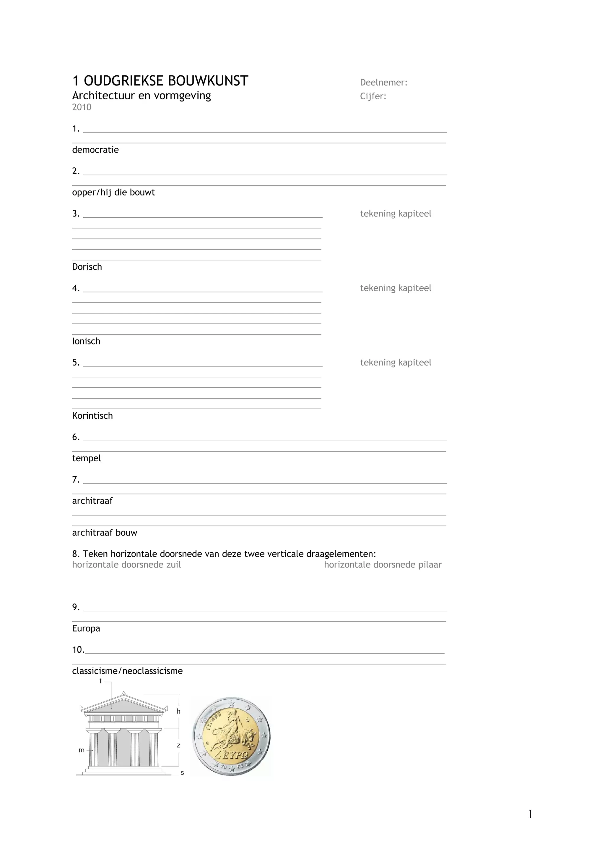 1 OUDGRIEKSE BOUWKUNST                                             Deelnemer:
Architectuur en vormgeving                                         Cijfer:
2010

1. ____________________________________________________________________________
______________________________________________________________________________
democratie

2. ____________________________________________________________________________
______________________________________________________________________________
opper/hij die bouwt

3. __________________________________________________              tekening kapiteel
____________________________________________________
____________________________________________________
____________________________________________________
____________________________________________________
Dorisch

4. __________________________________________________              tekening kapiteel
____________________________________________________
____________________________________________________
____________________________________________________
____________________________________________________
Ionisch

5. __________________________________________________              tekening kapiteel
____________________________________________________
____________________________________________________
____________________________________________________
____________________________________________________
Korintisch

6. ____________________________________________________________________________
______________________________________________________________________________
tempel

7. ____________________________________________________________________________
______________________________________________________________________________
architraaf
______________________________________________________________________________
______________________________________________________________________________
architraaf bouw

8. Teken horizontale doorsnede van deze twee verticale draagelementen:
horizontale doorsnede zuil                                 horizontale doorsnede pilaar



9. ____________________________________________________________________________
______________________________________________________________________________
Europa

10.___________________________________________________________________________
______________________________________________________________________________
classicisme/neoclassicisme




                                                                                          1
 