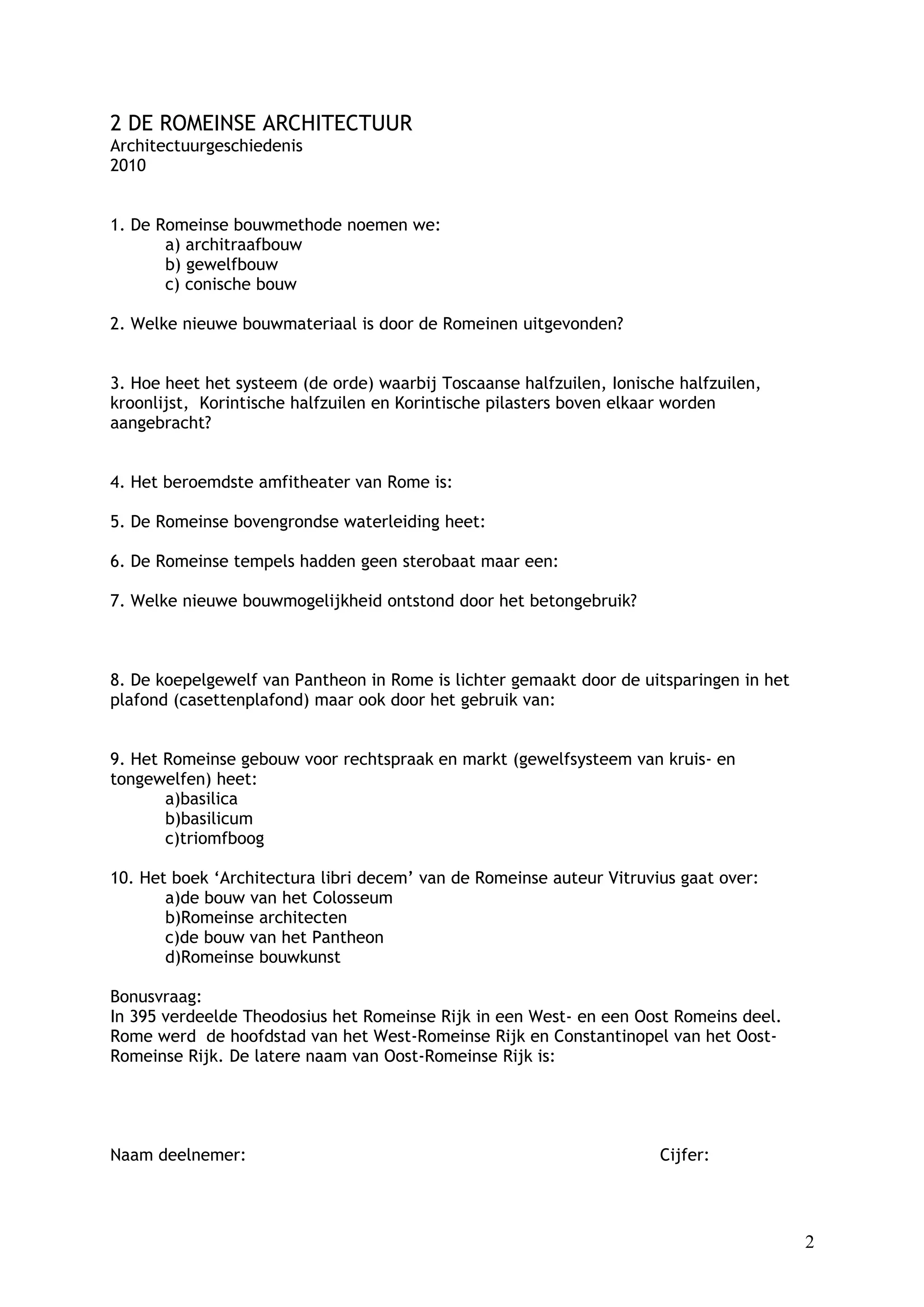 2 DE ROMEINSE ARCHITECTUUR
Architectuurgeschiedenis
2010


1. De Romeinse bouwmethode noemen we:
       a) architraafbouw
       b) gewelfbouw
       c) conische bouw

2. Welke nieuwe bouwmateriaal is door de Romeinen uitgevonden?


3. Hoe heet het systeem (de orde) waarbij Toscaanse halfzuilen, Ionische halfzuilen,
kroonlijst, Korintische halfzuilen en Korintische pilasters boven elkaar worden
aangebracht?


4. Het beroemdste amfitheater van Rome is:

5. De Romeinse bovengrondse waterleiding heet:

6. De Romeinse tempels hadden geen sterobaat maar een:

7. Welke nieuwe bouwmogelijkheid ontstond door het betongebruik?



8. De koepelgewelf van Pantheon in Rome is lichter gemaakt door de uitsparingen in het
plafond (casettenplafond) maar ook door het gebruik van:


9. Het Romeinse gebouw voor rechtspraak en markt (gewelfsysteem van kruis- en
tongewelfen) heet:
       a)basilica
       b)basilicum
       c)triomfboog

10. Het boek ‘Architectura libri decem’ van de Romeinse auteur Vitruvius gaat over:
       a)de bouw van het Colosseum
       b)Romeinse architecten
       c)de bouw van het Pantheon
       d)Romeinse bouwkunst

Bonusvraag:
In 395 verdeelde Theodosius het Romeinse Rijk in een West- en een Oost Romeins deel.
Rome werd de hoofdstad van het West-Romeinse Rijk en Constantinopel van het Oost-
Romeinse Rijk. De latere naam van Oost-Romeinse Rijk is:




Naam deelnemer:                                                       Cijfer:




                                                                                         2
 