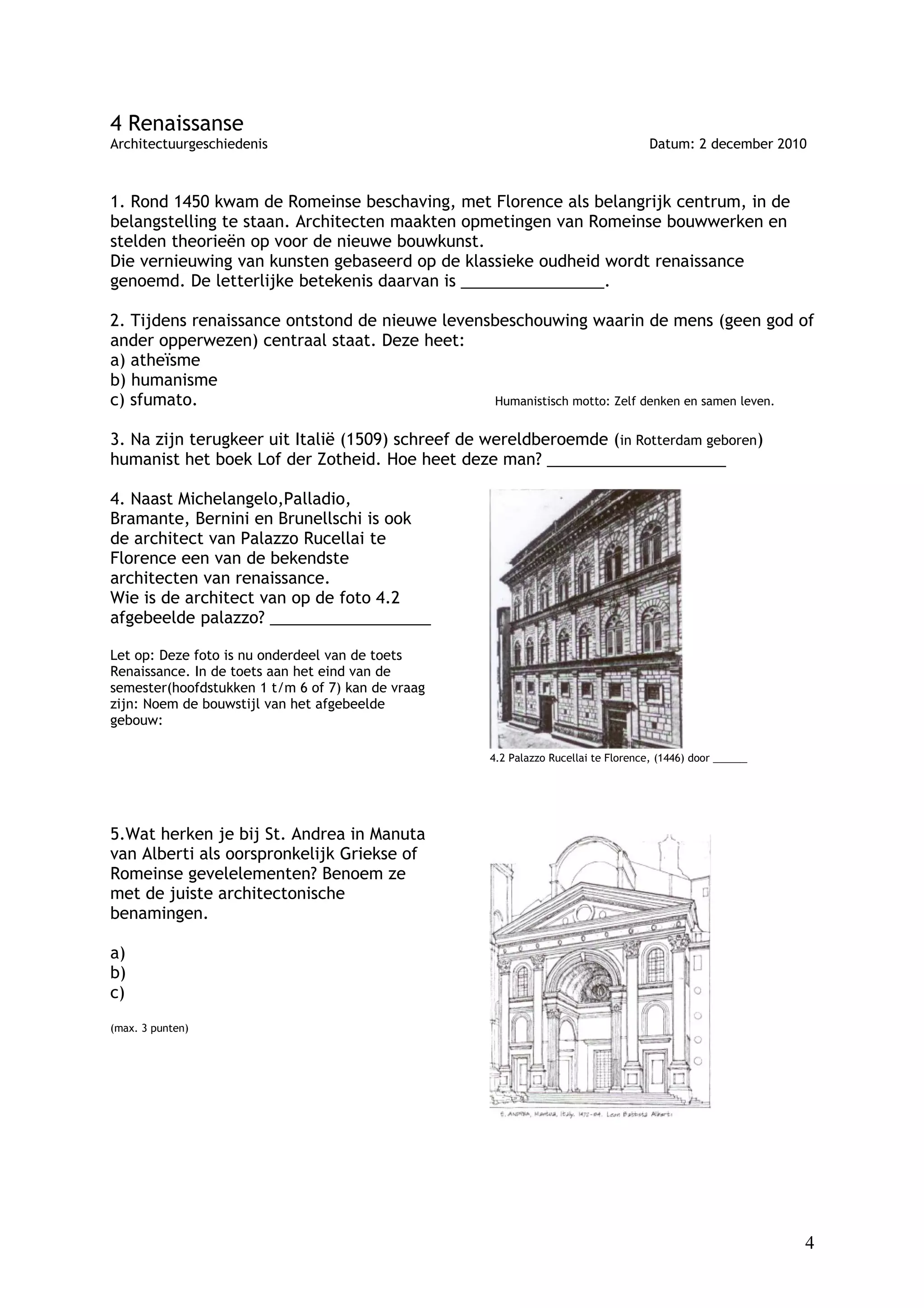 4 Renaissanse
Architectuurgeschiedenis                                                           Datum: 2 december 2010



1. Rond 1450 kwam de Romeinse beschaving, met Florence als belangrijk centrum, in de
belangstelling te staan. Architecten maakten opmetingen van Romeinse bouwwerken en
stelden theorieën op voor de nieuwe bouwkunst.
Die vernieuwing van kunsten gebaseerd op de klassieke oudheid wordt renaissance
genoemd. De letterlijke betekenis daarvan is ________________.

2. Tijdens renaissance ontstond de nieuwe levensbeschouwing waarin de mens (geen god of
ander opperwezen) centraal staat. Deze heet:
a) atheïsme
b) humanisme
c) sfumato.                                     Humanistisch motto: Zelf denken en samen leven.


3. Na zijn terugkeer uit Italië (1509) schreef de wereldberoemde (in Rotterdam geboren)
humanist het boek Lof der Zotheid. Hoe heet deze man? ____________________

4. Naast Michelangelo,Palladio,
Bramante, Bernini en Brunellschi is ook
de architect van Palazzo Rucellai te
Florence een van de bekendste
architecten van renaissance.
Wie is de architect van op de foto 4.2
afgebeelde palazzo? __________________

Let op: Deze foto is nu onderdeel van de toets
Renaissance. In de toets aan het eind van de
semester(hoofdstukken 1 t/m 6 of 7) kan de vraag
zijn: Noem de bouwstijl van het afgebeelde
gebouw:

                                                   4.2 Palazzo Rucellai te Florence, (1446) door ______




5.Wat herken je bij St. Andrea in Manuta
van Alberti als oorspronkelijk Griekse of
Romeinse gevelelementen? Benoem ze
met de juiste architectonische
benamingen.

a)
b)
c)
(max. 3 punten)




                                                                                                          4
 