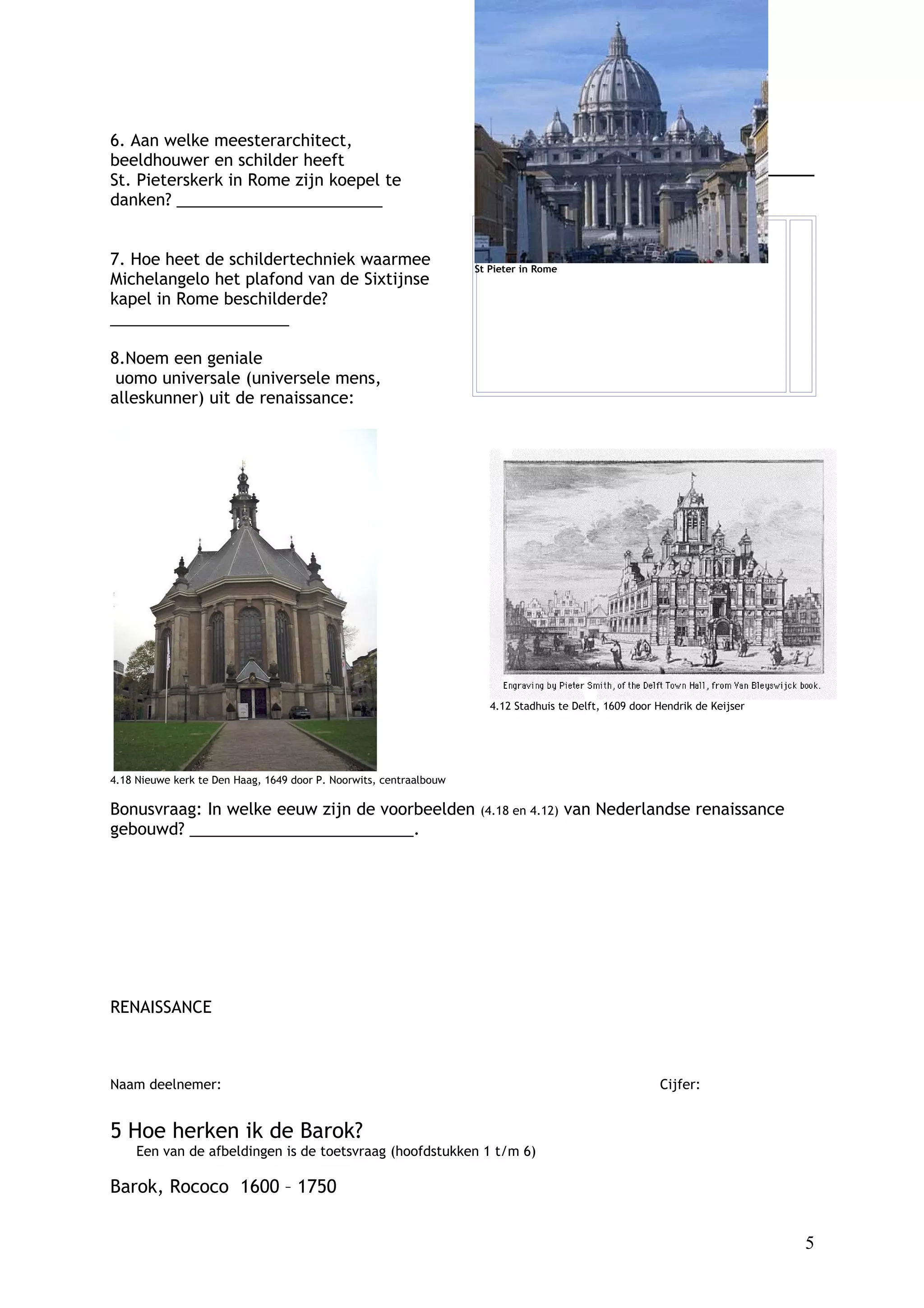 6. Aan welke meesterarchitect,                                         Denk aan Mona Lisa en Het Laatste Avondmaal.
beeldhouwer en schilder heeft
St. Pieterskerk in Rome zijn koepel te
danken? _______________________


7. Hoe heet de schildertechniek waarmee                             St Pieter in Rome
Michelangelo het plafond van de Sixtijnse
kapel in Rome beschilderde?
____________________

8.Noem een geniale
 uomo universale (universele mens,
alleskunner) uit de renaissance:




                                                                       4.12 Stadhuis te Delft, 1609 door Hendrik de Keijser




4.18 Nieuwe kerk te Den Haag, 1649 door P. Noorwits, centraalbouw

Bonusvraag: In welke eeuw zijn de voorbeelden                        (4.18 en 4.12)     van Nederlandse renaissance
gebouwd? _________________________.




RENAISSANCE



Naam deelnemer:                                                                                          Cijfer:


5 Hoe herken ik de Barok?
     Een van de afbeldingen is de toetsvraag (hoofdstukken 1 t/m 6)

Barok, Rococo 1600 – 1750


                                                                                                                              5
 