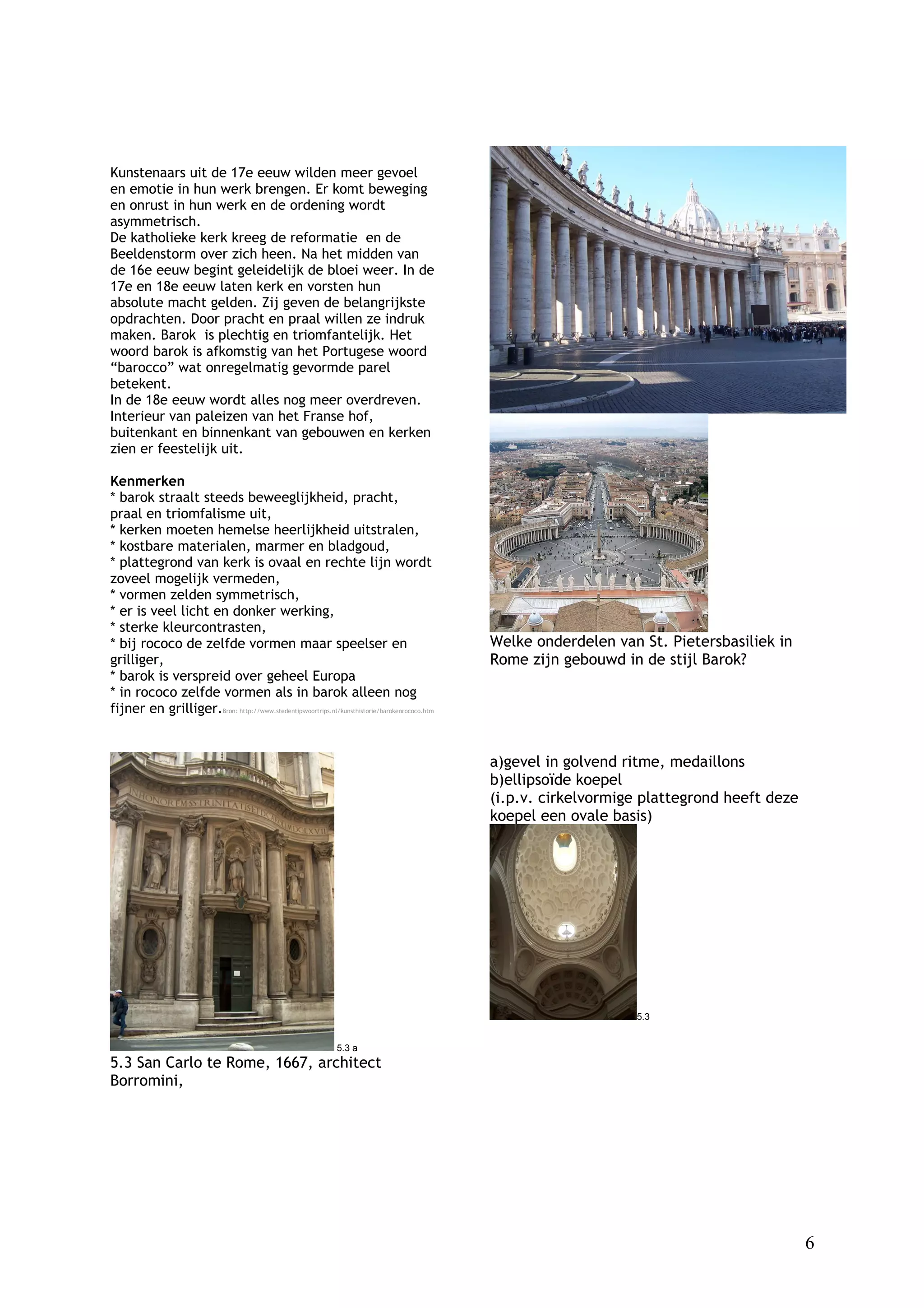 Kunstenaars uit de 17e eeuw wilden meer gevoel
en emotie in hun werk brengen. Er komt beweging
en onrust in hun werk en de ordening wordt
asymmetrisch.
De katholieke kerk kreeg de reformatie en de
Beeldenstorm over zich heen. Na het midden van
de 16e eeuw begint geleidelijk de bloei weer. In de
17e en 18e eeuw laten kerk en vorsten hun
absolute macht gelden. Zij geven de belangrijkste
opdrachten. Door pracht en praal willen ze indruk
maken. Barok is plechtig en triomfantelijk. Het
woord barok is afkomstig van het Portugese woord
“barocco” wat onregelmatig gevormde parel
betekent.
In de 18e eeuw wordt alles nog meer overdreven.
Interieur van paleizen van het Franse hof,
buitenkant en binnenkant van gebouwen en kerken
zien er feestelijk uit.

Kenmerken
* barok straalt steeds beweeglijkheid, pracht,
praal en triomfalisme uit,
* kerken moeten hemelse heerlijkheid uitstralen,
* kostbare materialen, marmer en bladgoud,
* plattegrond van kerk is ovaal en rechte lijn wordt
zoveel mogelijk vermeden,
* vormen zelden symmetrisch,
* er is veel licht en donker werking,
* sterke kleurcontrasten,
* bij rococo de zelfde vormen maar speelser en                                                Welke onderdelen van St. Pietersbasiliek in
grilliger,                                                                                    Rome zijn gebouwd in de stijl Barok?
* barok is verspreid over geheel Europa
* in rococo zelfde vormen als in barok alleen nog
fijner en grilliger.Bron: http://www.stedentipsvoortrips.nl/kunsthistorie/barokenrococo.htm


                                                                                              a)gevel in golvend ritme, medaillons
                                                                                              b)ellipsoïde koepel
                                                                                              (i.p.v. cirkelvormige plattegrond heeft deze
                                                                                              koepel een ovale basis)




                                                                                                                  5.3


                                                               5.3 a
5.3 San Carlo te Rome, 1667, architect
Borromini,




                                                                                                                                             6
 