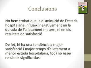 Conclusions
No he t o at ue la dis i u ió de l estada
hospitalària influeixi negativament en la
du ada de l alleta e t ate , i e els
resultats de satisfacció.
De fet, hi ha una tendència a major
satisfa ió i ajo te ps d alleta e t a
menor estada hospitalària, tot i no ésser
resultats significatius.
 