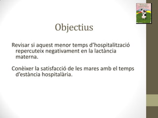 Objectius
‘evisa si a uest e o te ps d hospitalitza ió
repercuteix negativament en la lactància
materna.
Conèixer la satisfacció de les mares amb el temps
d està ia hospitalà ia.
 