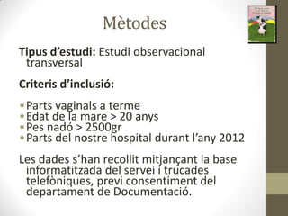 Mètodes
Tipus d’estudi: Estudi observacional
transversal
Criteris d’i lusió:
•Parts vaginals a terme
•Edat de la mare > 20 anys
•Pes nadó > 2500gr
•Pa ts del ost e hospital du a t l a
Les dades s ha e ollit itja ça t la ase
informatitzada del servei i trucades
telefòniques, previ consentiment del
departament de Documentació.
 
