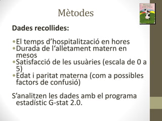Mètodes
Dades recollides:
•El te ps d hospitalitza ió e ho es
•Du ada de l alleta e t ate e
mesos
•Satisfacció de les usuàries (escala de 0 a
5)
•Edat i paritat materna (com a possibles
factors de confusió)
S a alitze les dades a el p og a a
estadístic G-stat 2.0.
 