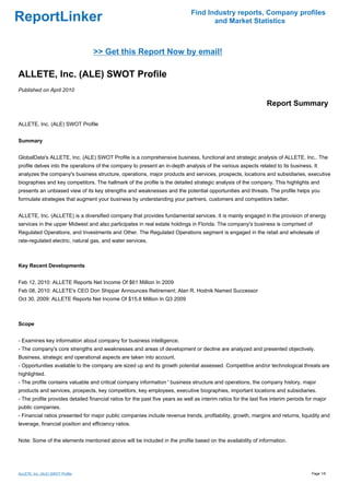 Find Industry reports, Company profiles
ReportLinker                                                                          and Market Statistics



                                  >> Get this Report Now by email!

ALLETE, Inc. (ALE) SWOT Profile
Published on April 2010

                                                                                                                  Report Summary

ALLETE, Inc. (ALE) SWOT Profile


Summary


GlobalData's ALLETE, Inc. (ALE) SWOT Profile is a comprehensive business, functional and strategic analysis of ALLETE, Inc.. The
profile delves into the operations of the company to present an in-depth analysis of the various aspects related to its business. It
analyzes the company's business structure, operations, major products and services, prospects, locations and subsidiaries, executive
biographies and key competitors. The hallmark of the profile is the detailed strategic analysis of the company. This highlights and
presents an unbiased view of its key strengths and weaknesses and the potential opportunities and threats. The profile helps you
formulate strategies that augment your business by understanding your partners, customers and competitors better.


ALLETE, Inc. (ALLETE) is a diversified company that provides fundamental services. It is mainly engaged in the provision of energy
services in the upper Midwest and also participates in real estate holdings in Florida. The company's business is comprised of
Regulated Operations, and Investments and Other. The Regulated Operations segment is engaged in the retail and wholesale of
rate-regulated electric, natural gas, and water services.



Key Recent Developments


Feb 12, 2010: ALLETE Reports Net Income Of $61 Million In 2009
Feb 08, 2010: ALLETE's CEO Don Shippar Announces Retirement; Alan R. Hodnik Named Successor
Oct 30, 2009: ALLETE Reports Net Income Of $15.8 Million In Q3 2009



Scope


- Examines key information about company for business intelligence.
- The company's core strengths and weaknesses and areas of development or decline are analyzed and presented objectively.
Business, strategic and operational aspects are taken into account.
- Opportunities available to the company are sized up and its growth potential assessed. Competitive and/or technological threats are
highlighted.
- The profile contains valuable and critical company information ' business structure and operations, the company history, major
products and services, prospects, key competitors, key employees, executive biographies, important locations and subsidiaries.
- The profile provides detailed financial ratios for the past five years as well as interim ratios for the last five interim periods for major
public companies.
- Financial ratios presented for major public companies include revenue trends, profitability, growth, margins and returns, liquidity and
leverage, financial position and efficiency ratios.


Note: Some of the elements mentioned above will be included in the profile based on the availability of information.




ALLETE, Inc. (ALE) SWOT Profile                                                                                                        Page 1/6
 