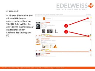 Harenberg Kommunikation Verlags- und Medien GmbH & Co. KG • Königswall 21 • D-44137 Dortmund | www.edelweiss-de.com
4. Variante 2
Markieren Sie einzelne Titel
mit den Häkchen am
unteren rechten Rand der
Titel (1). Oder wählen Sie
alle Titel mit einem Klick auf
das Häkchen in der
Kopfzeile des Katalogs aus
(2).
1
2
 