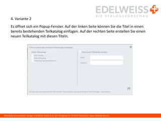 Harenberg Kommunikation Verlags- und Medien GmbH & Co. KG • Königswall 21 • D-44137 Dortmund | www.edelweiss-de.com
4. Variante 2
Es öffnet sich ein Popup-Fenster. Auf der linken Seite können Sie die Titel in einen
bereits bestehenden Teilkatalog einfügen. Auf der rechten Seite erstellen Sie einen
neuen Teilkatalog mit diesen Titeln.
 