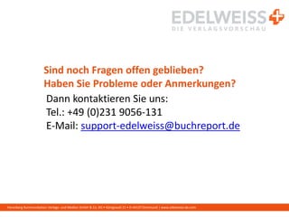 Harenberg Kommunikation Verlags- und Medien GmbH & Co. KG • Königswall 21 • D-44137 Dortmund | www.edelweiss-de.com
Sind noch Fragen offen geblieben?
Haben Sie Probleme oder Anmerkungen?
Dann kontaktieren Sie uns:
Tel.: +49 (0)231 9056-131
E-Mail: support-edelweiss@buchreport.de
 