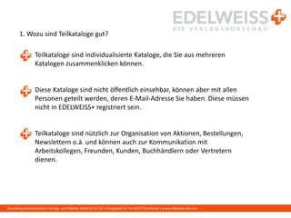 Harenberg Kommunikation Verlags- und Medien GmbH & Co. KG • Königswall 21 • D-44137 Dortmund | www.edelweiss-de.com
1. Wozu sind Teilkataloge gut?
Teilkataloge sind individualisierte Kataloge, die Sie aus mehreren
Katalogen zusammenklicken können.
Diese Kataloge sind nicht öffentlich einsehbar, können aber mit allen
Personen geteilt werden, deren E-Mail-Adresse Sie haben. Diese müssen
nicht in EDELWEISS+ registriert sein.
Teilkataloge sind nützlich zur Organisation von Aktionen, Bestellungen,
Newslettern o.ä. und können auch zur Kommunikation mit
Arbeitskollegen, Freunden, Kunden, Buchhändlern oder Vertretern
dienen.
 