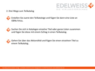 Harenberg Kommunikation Verlags- und Medien GmbH & Co. KG • Königswall 21 • D-44137 Dortmund | www.edelweiss-de.com
2. Drei Wege zum Teilkatalog
Erstellen Sie zuerst den Teilkataloge und fügen Sie dann eine Liste an
ISBNs hinzu.
Suchen Sie sich in Katalogen einzelne Titel oder ganze Listen zusammen
und fügen Sie diese mit einem Schlag in einen Teilkatalog.
Gehen Sie über das Aktionsfeld und fügen Sie einen einzelnen Titel zu
einem Teilkatalog.
 
